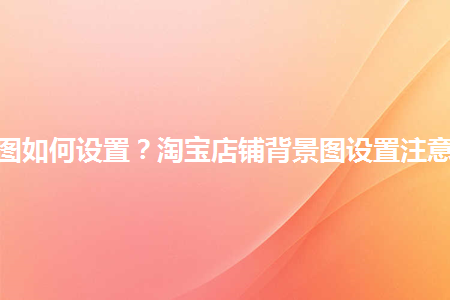 淘寶店鋪背景圖如何設置？淘寶店鋪背景圖設置注意事項是什么？